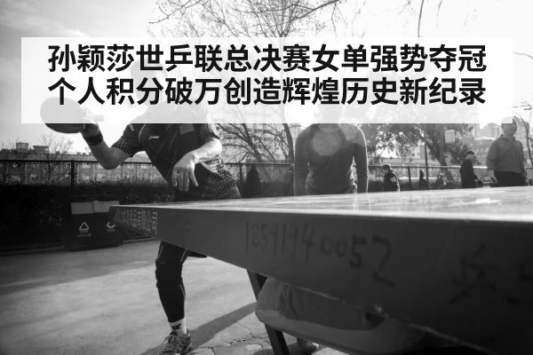 孙颖莎世乒联总决赛女单强势夺冠个人积分破万创造辉煌历史新纪录